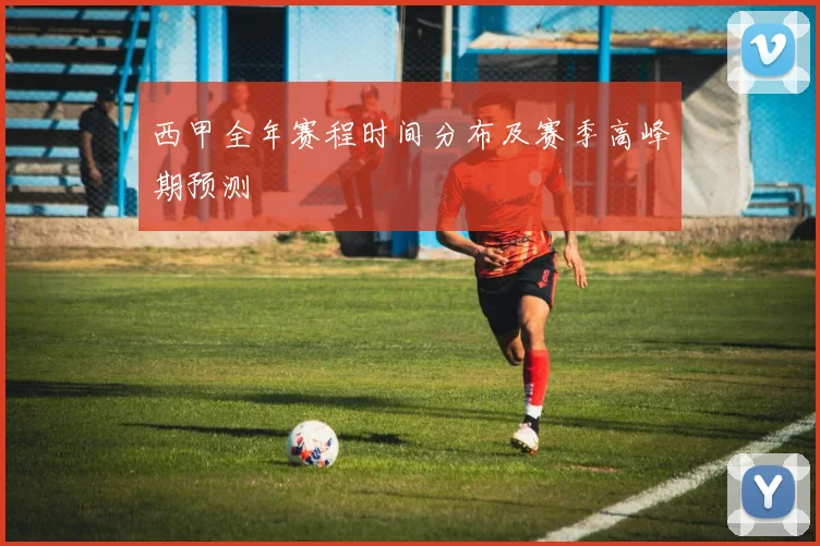 西甲全年赛程时间分布及赛季高峰期预测